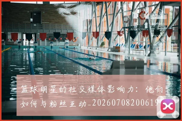 篮球明星的社交媒体影响力:他们如何与粉丝互动_20260708200619_20260804164925