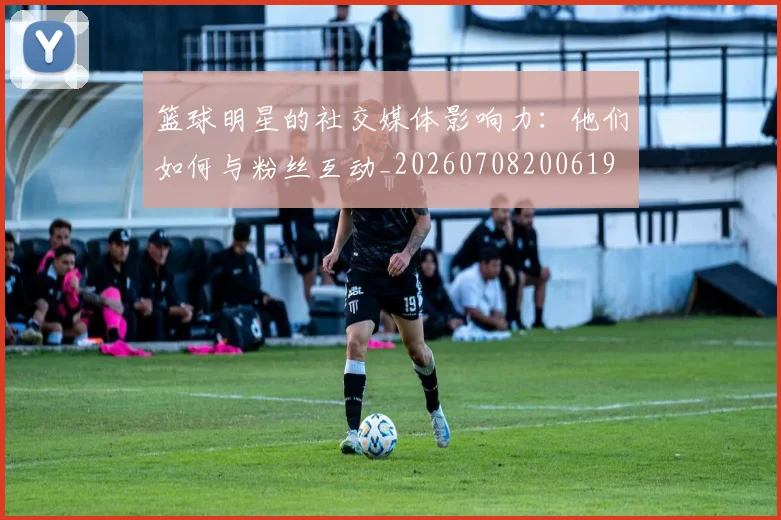 篮球明星的社交媒体影响力:他们如何与粉丝互动_20260708200619
