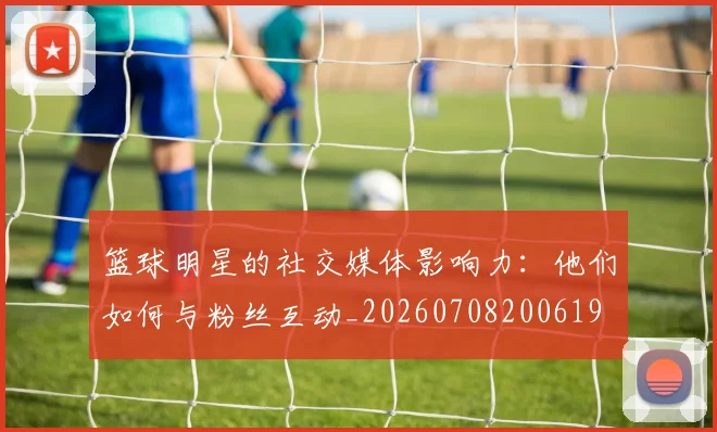 篮球明星的社交媒体影响力:他们如何与粉丝互动_20260708200619